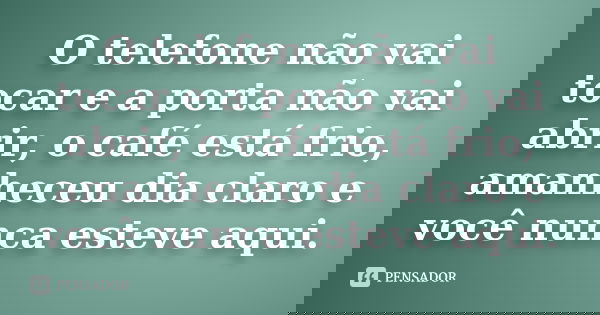 O telefone não vai tocar e a porta não vai abrir, o café está frio, amanheceu dia claro e você nunca esteve aqui.