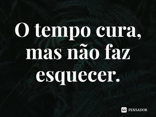 O tempo cura, mas não faz esquecer.