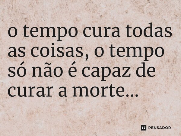 ⁠o tempo cura todas as coisas, o tempo só não é capaz de curar a morte...