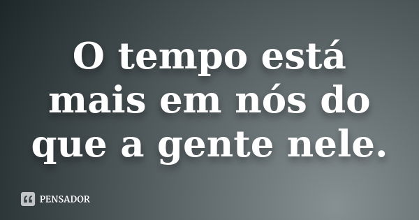 O tempo está mais em nós do que a gente nele.