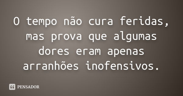 O tempo não cura feridas, mas prova que algumas dores eram apenas arranhões inofensivos.