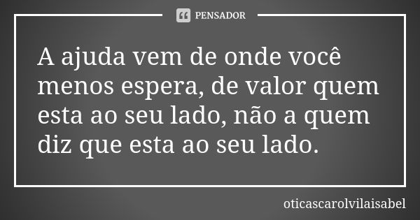 A ajuda vem de onde você menos espera, de valor quem esta ao seu lado, não a quem diz que esta ao seu lado.... Frase de oticascarolvilaisabel.