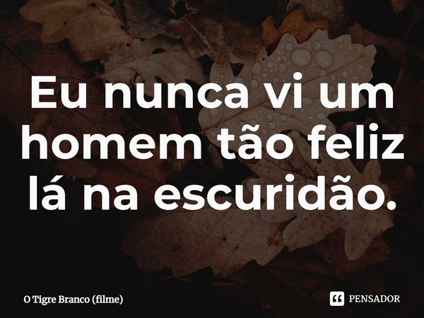⁠Eu nunca vi um homem tão feliz lá na escuridão.... Frase de O Tigre Branco (filme).