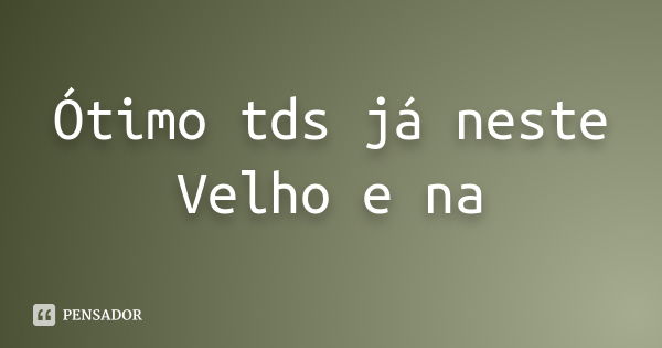 Ótimo tds já neste Velho e na... Frase de autor desconhecido.