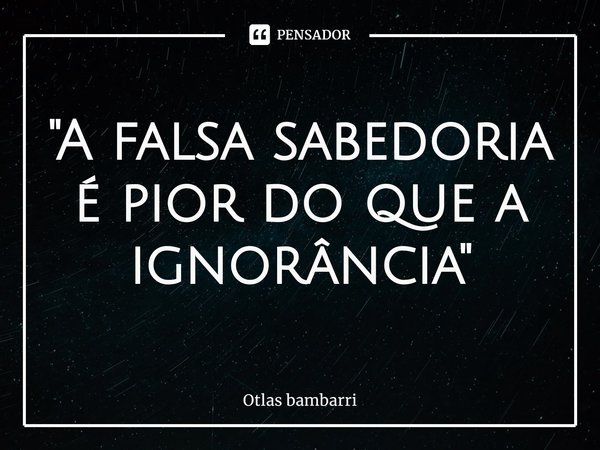 ⁠"A falsa sabedoria é pior do que a ignorância"... Frase de Otlas bambarri.