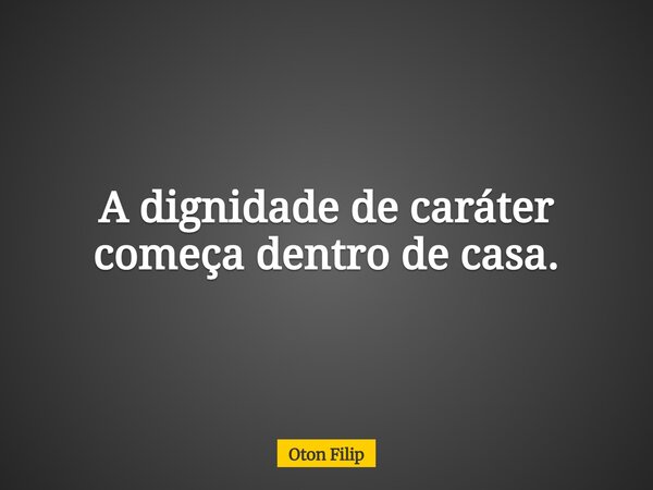 A dignidade de caráter começa dentro de casa.... Frase de Oton Filip.