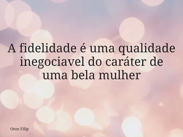 A fidelidade é uma qualidade inegociavel do caráter de uma bela mulher... Frase de Oton Filip.