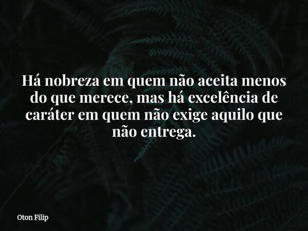 Há nobreza em quem não aceita menos do que merece, mas há excelência de caráter em quem não exige aquilo que não entrega.... Frase de Oton Filip.