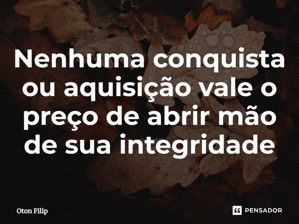 Nenhuma conquista ou aquisição vale o preço de abrir mão de sua integridade... Frase de Oton Filip.