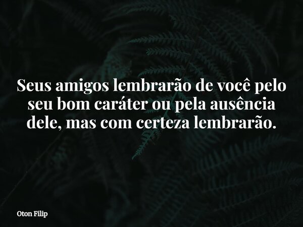 Seus amigos lembrarão de você pelo seu bom caráter ou pela ausência dele, mas com certeza lembrarão.... Frase de Oton Filip.