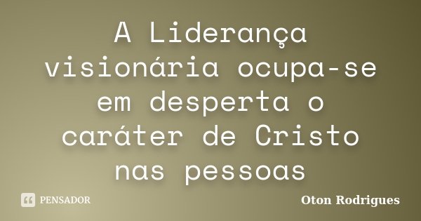 A Liderança visionária ocupa-se em desperta o caráter de Cristo nas pessoas... Frase de Oton Rodrigues.