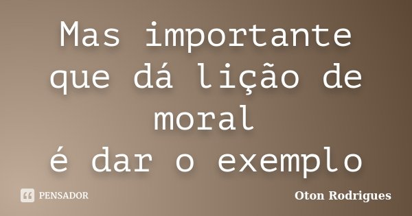 Mas importante que dá lição de moral é dar o exemplo... Frase de Oton Rodrigues.