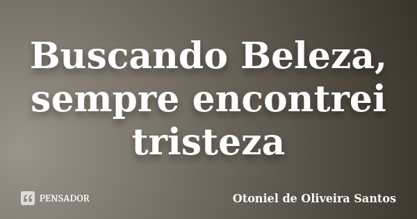 Buscando Beleza, sempre encontrei tristeza... Frase de Otoniel de Oliveira Santos.