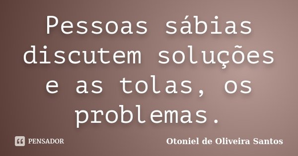 Pessoas sábias discutem soluções e as tolas, os problemas.... Frase de Otoniel de Oliveira Santos.