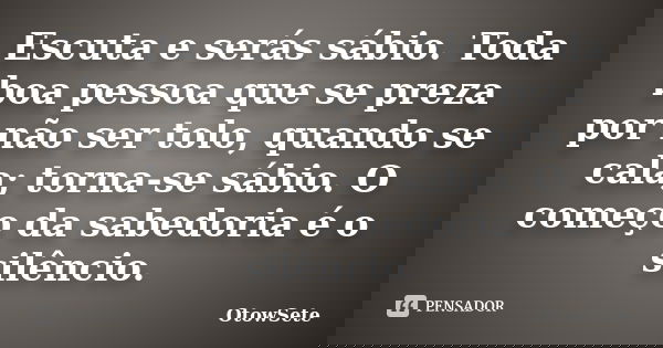 Escuta e serás sábio. Toda boa pessoa que se preza por não ser tolo, quando se cala; torna-se sábio. O começo da sabedoria é o silêncio.... Frase de OtowSete.
