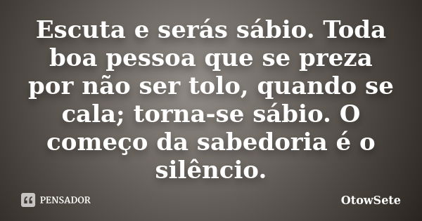 Escuta e serás sábio. Toda boa pessoa que se preza por não ser tolo, quando se cala; torna-se sábio. O começo da sabedoria é o silêncio.... Frase de OtowSete.