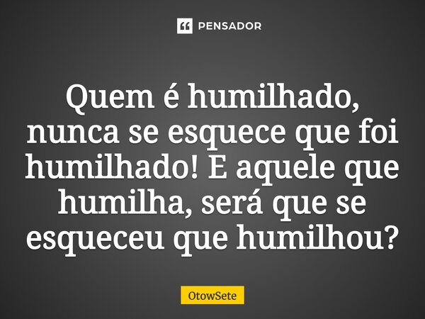 Quem é humilhado, nunca se esquece que foi humilhado! E aquele que humilha, será que se esqueceu que humilhou?... Frase de OtowSete.