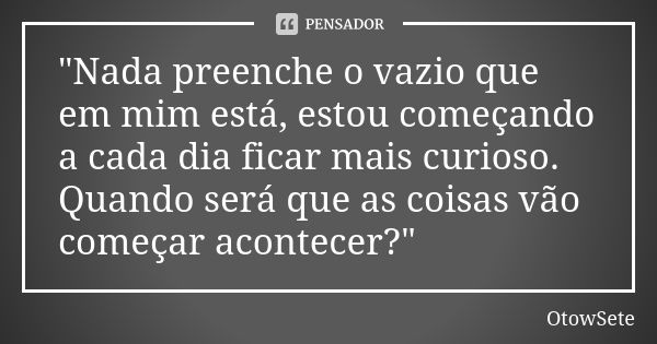 "Nada preenche o vazio que em mim está, estou começando a cada dia ficar mais curioso. Quando será que as coisas vão começar acontecer?"... Frase de OtowSete.