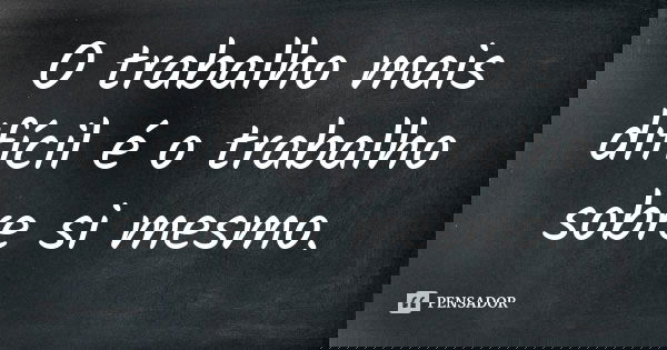 O trabalho mais difícil é o trabalho sobre si mesmo.