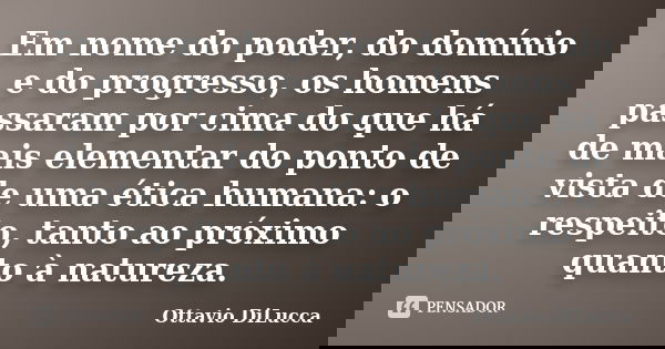 Em nome do poder, do domínio e do progresso, os homens passaram por cima do que há de mais elementar do ponto de vista de uma ética humana: o respeito, tanto ao... Frase de Ottavio DiLucca.