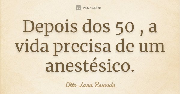 Depois dos 50 , a vida precisa de um anestésico.... Frase de Otto Lara Resende..