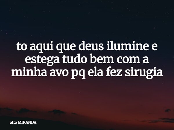 ⁠to aqui que deus ilumine e estega tudo bem com a minha avo pq ela fez sirugia... Frase de otto MIRANDA.