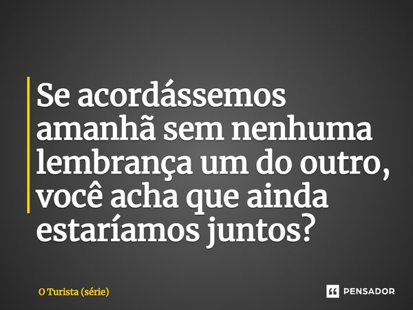 ⁠Se acordássemos amanhã sem nenhuma lembrança um do outro, você acha que ainda estaríamos juntos?... Frase de O Turista (série).