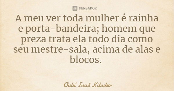 A meu ver toda mulher é rainha e porta-bandeira; homem que preza trata ela todo dia como seu mestre-sala, acima de alas e blocos.... Frase de Oubí Inaê Kibuko.