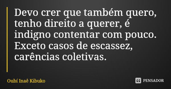 Devo crer que também quero, tenho direito a querer, é indigno contentar com pouco. Exceto casos de escassez, carências coletivas.... Frase de Oubí Inaê Kibuko.