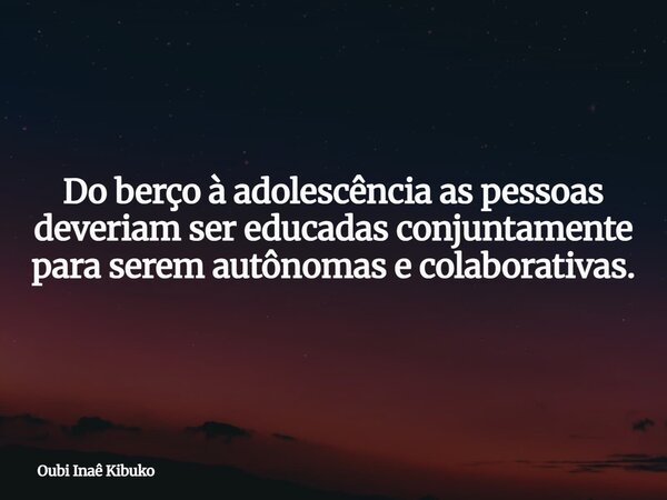 Do berço à adolescência as pessoas deveriam ser educadas conjuntamente para serem autônomas e colaborativas.... Frase de Oubi Inaê Kibuko.