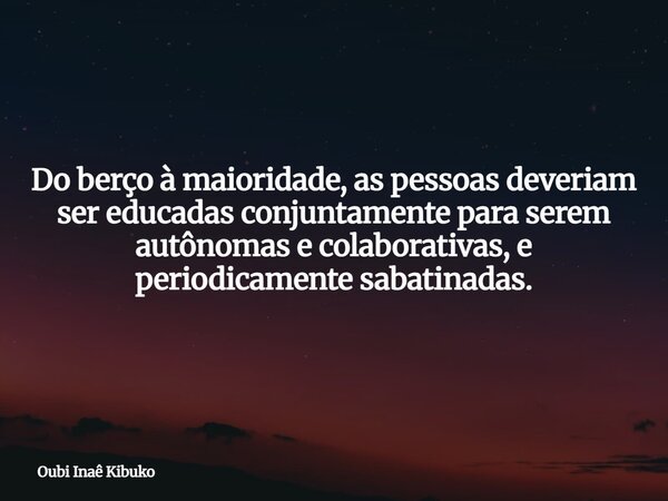 Do berço à maioridade, as pessoas deveriam ser educadas conjuntamente para serem autônomas e colaborativas, e periodicamente sabatinadas.... Frase de Oubi Inaê Kibuko.