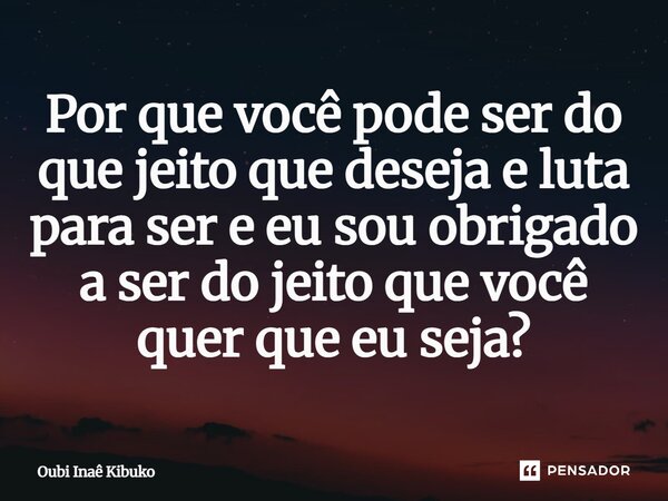 ⁠Por que você pode ser do que jeito que deseja e luta para ser e eu sou obrigado a ser do jeito que você quer que eu seja?... Frase de Oubí Inaê Kibuko.