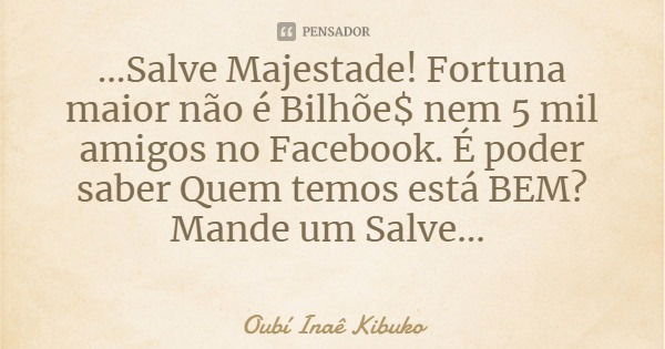 ...Salve Majestade! Fortuna maior não é Bilhõe$ nem 5 mil amigos no Facebook. É poder saber Quem temos está BEM? Mande um Salve...... Frase de Oubí Inaê Kibuko.