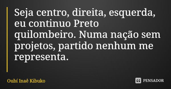 Seja centro, direita, esquerda, eu continuo Preto quilombeiro. Numa nação sem projetos, partido nenhum me representa.... Frase de Oubí Inaê Kibuko.