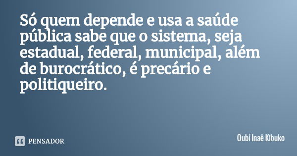 Só quem depende e usa a saúde pública sabe que o sistema, seja estadual, federal, municipal, além de burocrático, é precário e politiqueiro.... Frase de Oubí Inaê Kibuko.