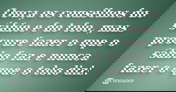 Ouça os conselhos do sábio e do tolo, mas procure fazer o que o sábio faz e nunca fazer o que o tolo diz!... Frase de Anônimo.