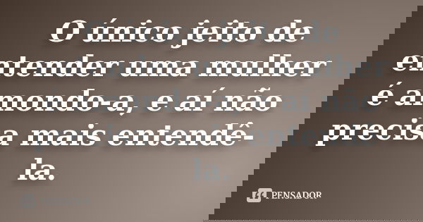 O único jeito de entender uma mulher é amondo-a, e aí não precisa mais entendê-la.