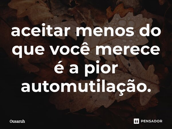 ⁠aceitar menos do que você merece é a pior automutilação.... Frase de Ousaruh.