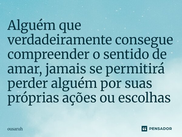 ⁠Alguém que verdadeiramente consegue compreender o sentido de amar, jamais se permitirá perder alguém por suas próprias ações ou escolhas... Frase de Ousaruh.
