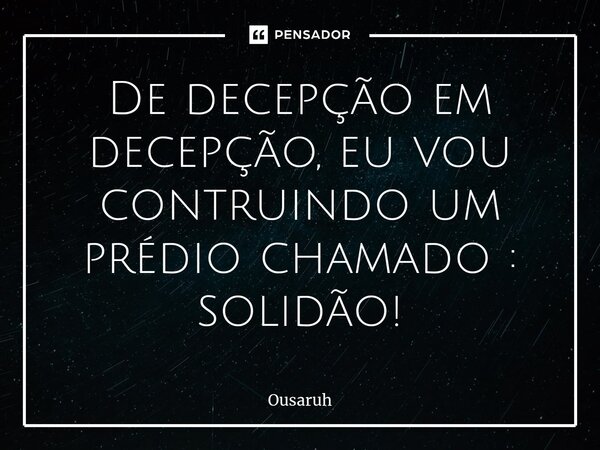 ⁠De decepção em decepção, eu vou contruindo um prédio chamado : solidão!... Frase de Ousaruh.