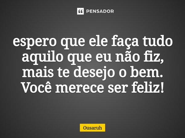 ⁠espero que ele faça tudo aquilo que eu não fiz, mais te desejo o bem. Você merece ser feliz!... Frase de Ousaruh.