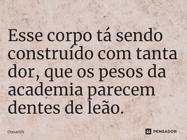 ⁠Esse corpo tá sendo construído com tanta dor, que os pesos da academia parecem dentes de leão.... Frase de Ousaruh.