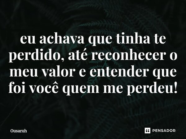 ⁠eu achava que tinha te perdido, até reconhecer o meu valor e entender que foi você quem me perdeu!... Frase de Ousaruh.