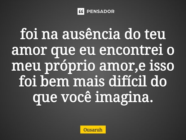 ⁠foi na ausência do teu amor que eu encontrei o meu próprio amor,e isso foi bem mais difícil do que você imagina.... Frase de Ousaruh.