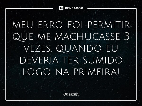⁠meu erro foi permitir que me machucasse 3 vezes, quando eu deveria ter sumido logo na primeira!... Frase de Ousaruh.
