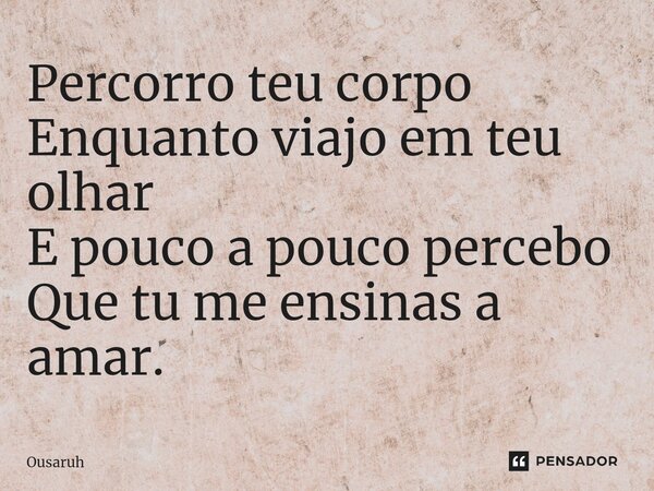 Percorro teu corpo Enquanto viajo em teu olhar E pouco a pouco percebo Que tu me ensinas a amar.... Frase de Ousaruh.