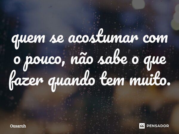 ⁠quem se acostumar com o pouco, não sabe o que fazer quando tem muito.... Frase de Ousaruh.