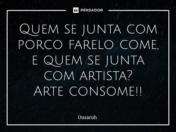 ⁠Quem se junta com porco farelo come, e quem se junta com artista? Arte consome!!... Frase de Ousaruh.