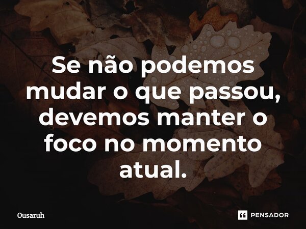 ⁠Se não podemos mudar o que passou, devemos manter o foco no momento atual.... Frase de Ousaruh.