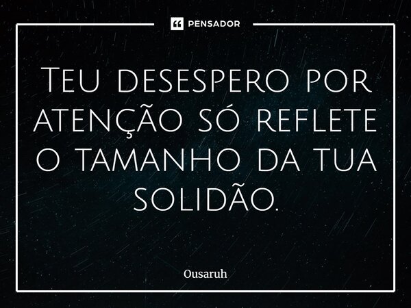 Teu desespero por atenção só reflete o tamanho da tua solidão.... Frase de Ousaruh.